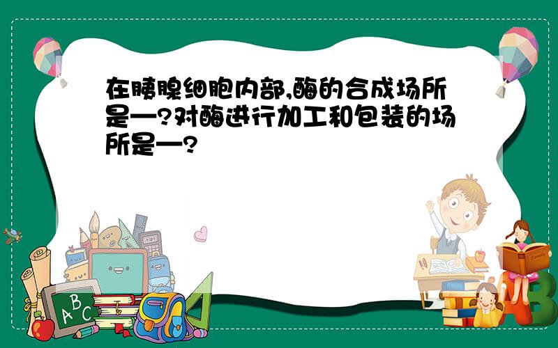 在胰腺细胞内部,酶的合成场所是—?对酶进行加工和包装的场所是—?