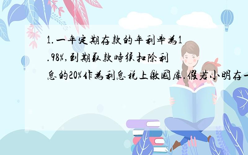 1.一年定期存款的年利率为1.98%,到期取款时须扣除利息的20%作为利息税上缴国库.假若小明存一年定期储存,到期扣除利