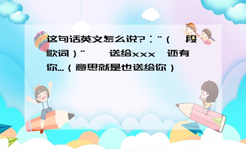 这句话英文怎么说?：“（一段歌词）”——送给xxx,还有你...（意思就是也送给你）