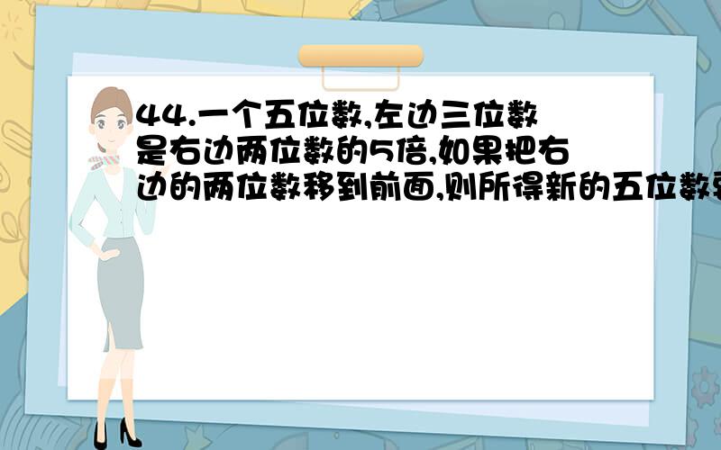 44.一个五位数,左边三位数是右边两位数的5倍,如果把右边的两位数移到前面,则所得新的五位数要比原来的五位数的2倍还多7