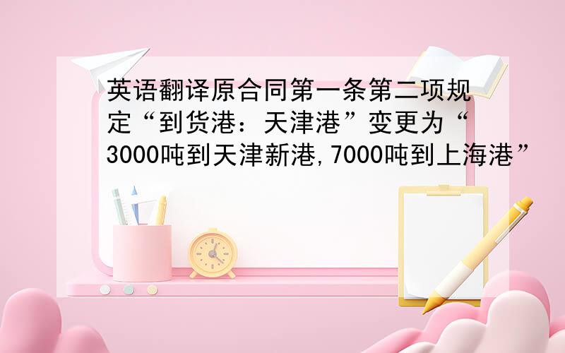 英语翻译原合同第一条第二项规定“到货港：天津港”变更为“3000吨到天津新港,7000吨到上海港”