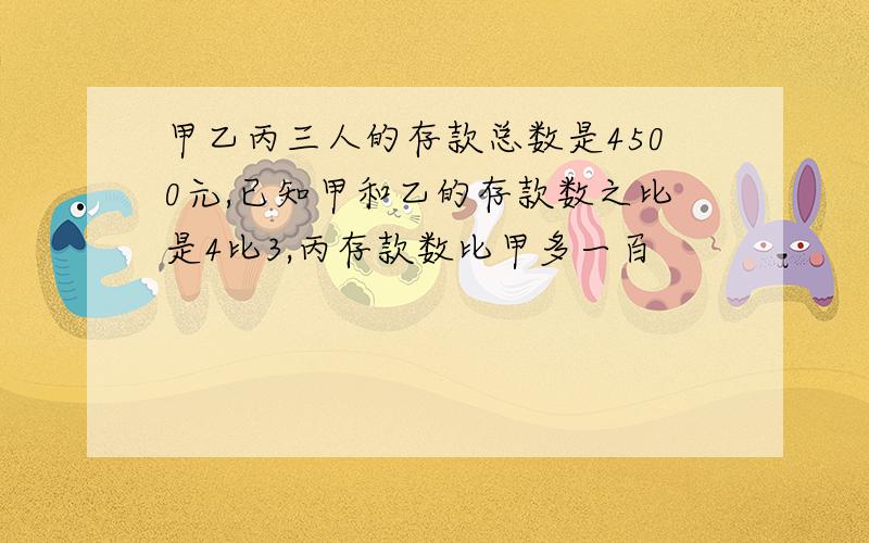 甲乙丙三人的存款总数是4500元,已知甲和乙的存款数之比是4比3,丙存款数比甲多一百