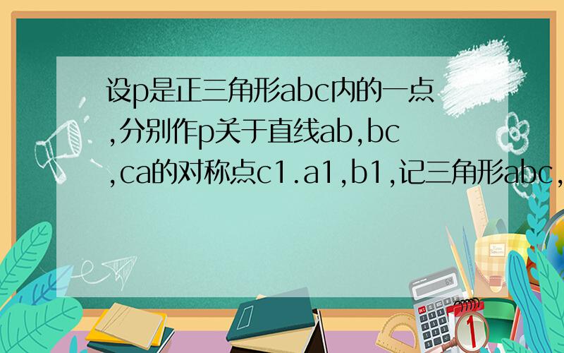 设p是正三角形abc内的一点,分别作p关于直线ab,bc,ca的对称点c1.a1,b1,记三角形abc,三角形a1b1c