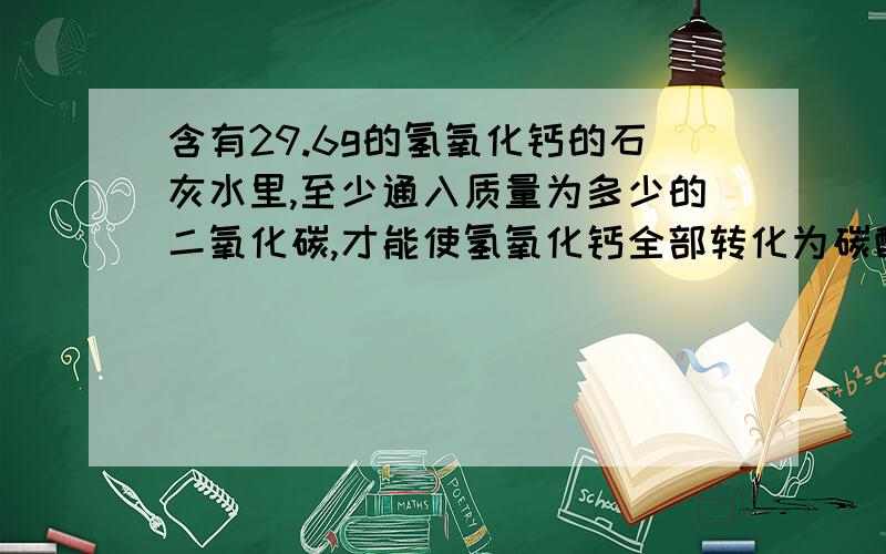 含有29.6g的氢氧化钙的石灰水里,至少通入质量为多少的二氧化碳,才能使氢氧化钙全部转化为碳酸钙沉淀?