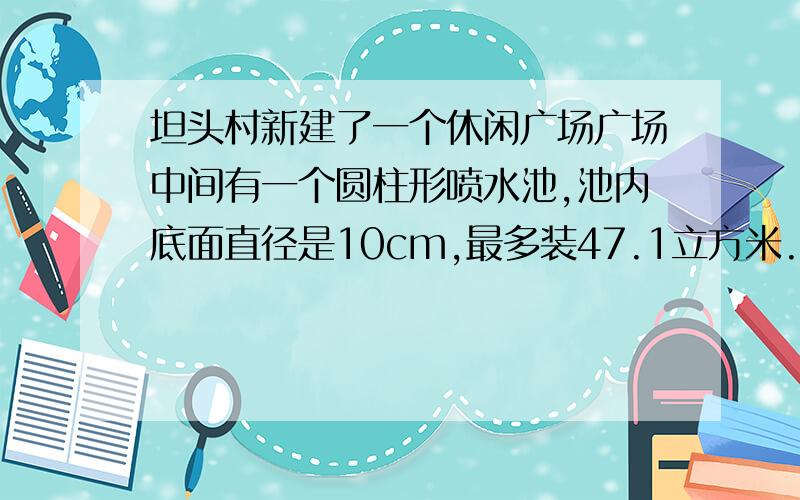 坦头村新建了一个休闲广场广场中间有一个圆柱形喷水池,池内底面直径是10cm,最多装47.1立方米.高是多少