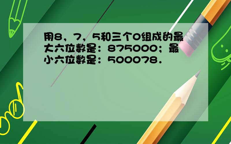 用8，7，5和三个0组成的最大六位数是：875000；最小六位数是：500078．