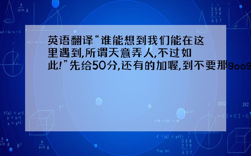 英语翻译“谁能想到我们能在这里遇到,所谓天意弄人,不过如此!”先给50分,还有的加喔,到不要那google糊弄我,我不是