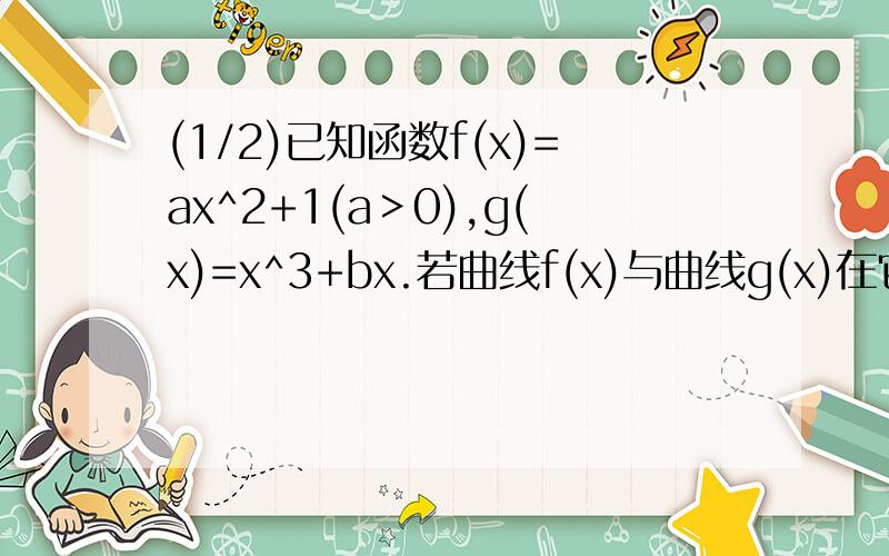 (1/2)已知函数f(x)=ax^2+1(a＞0),g(x)=x^3+bx.若曲线f(x)与曲线g(x)在它们的交点（1