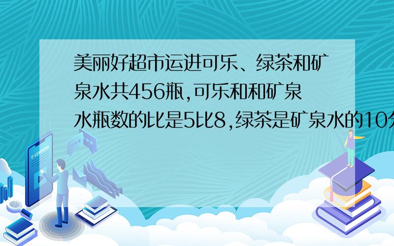 美丽好超市运进可乐、绿茶和矿泉水共456瓶,可乐和和矿泉水瓶数的比是5比8,绿茶是矿泉水的10分之7,运来可乐绿茶合矿泉