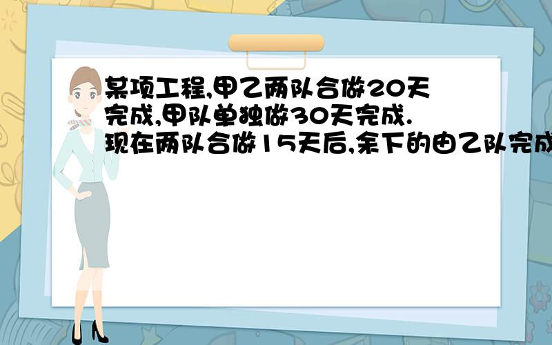 某项工程,甲乙两队合做20天完成,甲队单独做30天完成.现在两队合做15天后,余下的由乙队完成,还要多少?