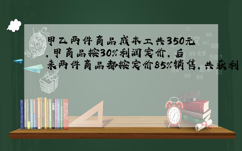 甲乙两件商品成本工共350元,甲商品按30%利润定价,后来两件商品都按定价85%销售,共获利