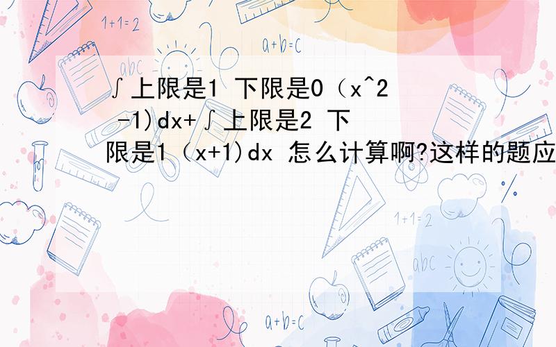 ∫上限是1 下限是0（x^2 -1)dx+∫上限是2 下限是1（x+1)dx 怎么计算啊?这样的题应该怎么解题~