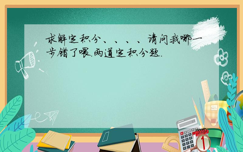 求解定积分、、、、请问我哪一步错了喂.两道定积分题.