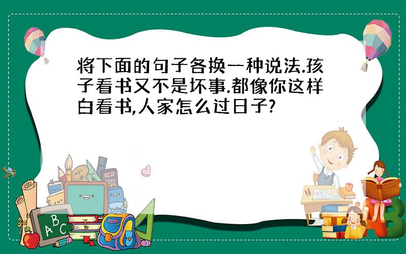 将下面的句子各换一种说法.孩子看书又不是坏事.都像你这样白看书,人家怎么过日子?