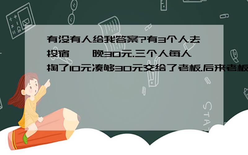 有没有人给我答案?有3个人去投宿,一晚30元.三个人每人掏了10元凑够30元交给了老板.后来老板说今天优惠只要25元就够