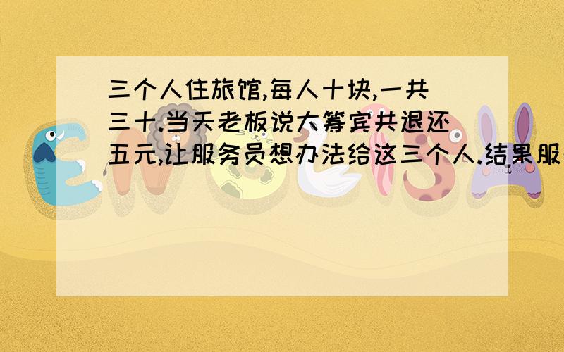 三个人住旅馆,每人十块,一共三十.当天老板说大筹宾共退还五元,让服务员想办法给这三个人.结果服务...