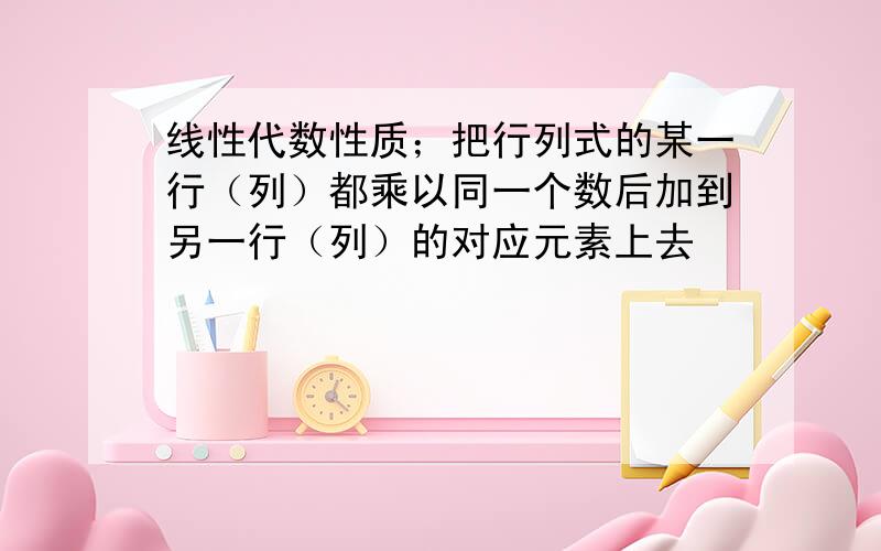 线性代数性质；把行列式的某一行（列）都乘以同一个数后加到另一行（列）的对应元素上去