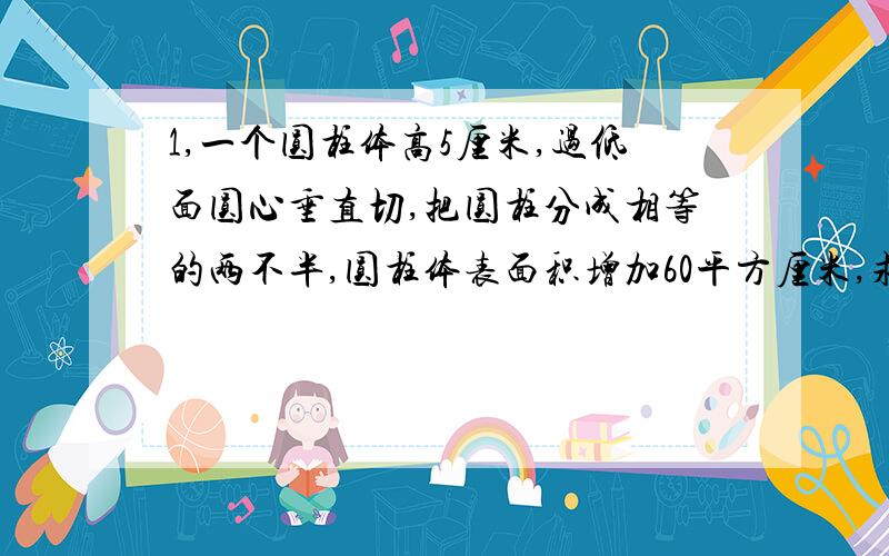 1,一个圆柱体高5厘米,过低面圆心垂直切,把圆柱分成相等的两不半,圆柱体表面积增加60平方厘米,求圆柱的体积.