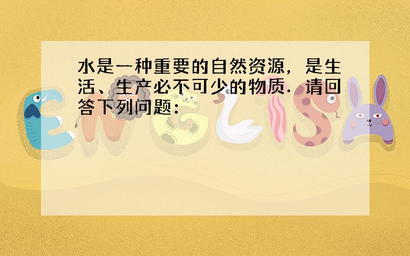 水是一种重要的自然资源，是生活、生产必不可少的物质．请回答下列问题：