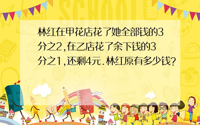 林红在甲花店花了她全部钱的3分之2,在乙店花了余下钱的3分之1,还剩4元.林红原有多少钱?