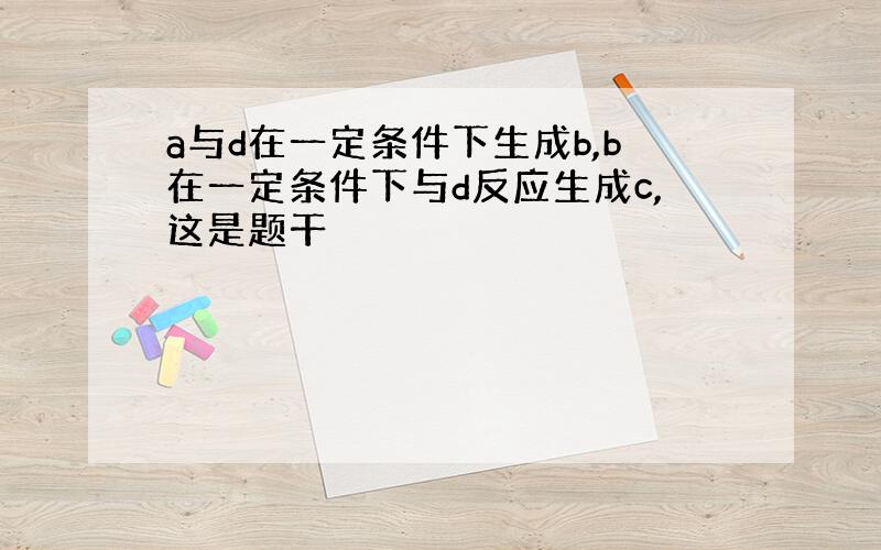 a与d在一定条件下生成b,b在一定条件下与d反应生成c,这是题干