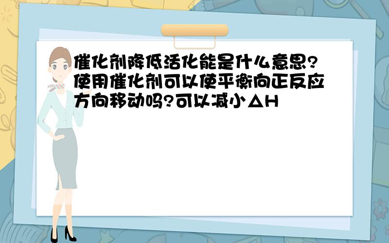 催化剂降低活化能是什么意思?使用催化剂可以使平衡向正反应方向移动吗?可以减小△H