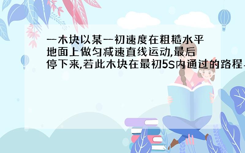 一木块以某一初速度在粗糙水平地面上做匀减速直线运动,最后停下来,若此木块在最初5S内通过的路程与最后5S内通过的路程之比