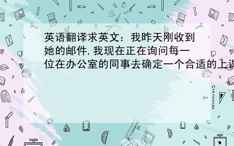 英语翻译求英文：我昨天刚收到她的邮件,我现在正在询问每一位在办公室的同事去确定一个合适的上课时间,确定下后我会与MARY