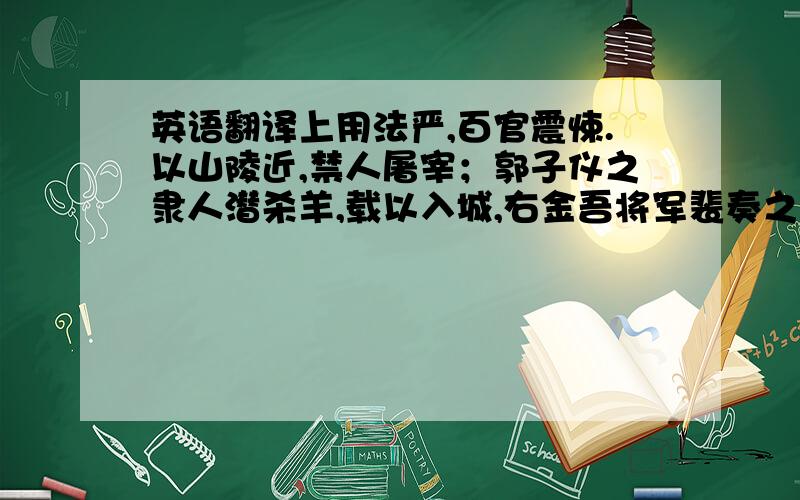 英语翻译上用法严,百官震悚.以山陵近,禁人屠宰；郭子仪之隶人潜杀羊,载以入城,右金吾将军裴奏之.或谓曰：“郭公有社稷大功