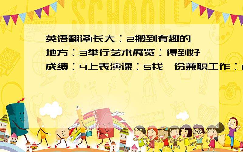 英语翻译1长大；2搬到有趣的地方；3举行艺术展览；得到好成绩；4上表演课；5找一份兼职工作；6同时；7全世界旅游；8段练