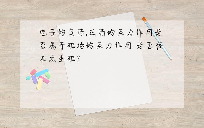 电子的负荷,正荷的互力作用是否属于磁场的互力作用 是否存在点生磁?