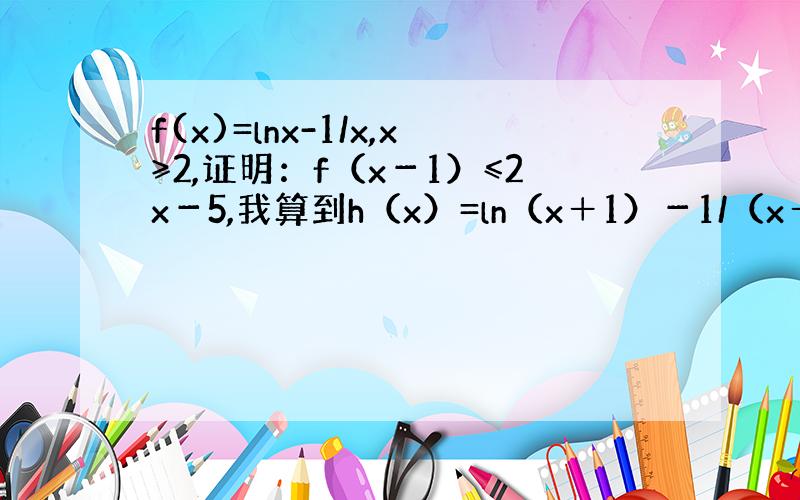 f(x)=lnx-1/x,x≥2,证明：f（x－1）≤2x－5,我算到h（x）=ln（x＋1）－1/（x＋1）－2x＋5