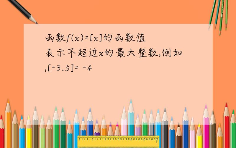 函数f(x)=[x]的函数值表示不超过x的最大整数,例如,[-3.5]= -4