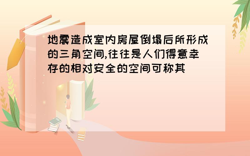 地震造成室内房屋倒塌后所形成的三角空间,往往是人们得意幸存的相对安全的空间可称其