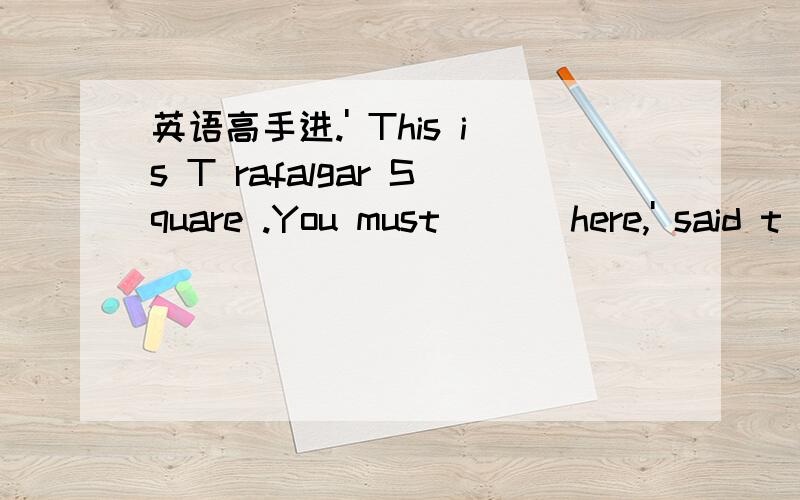 英语高手进.' This is T rafalgar Square .You must ___here,' said t