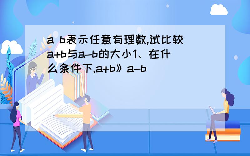 a b表示任意有理数,试比较a+b与a-b的大小1、在什么条件下,a+b》a-b