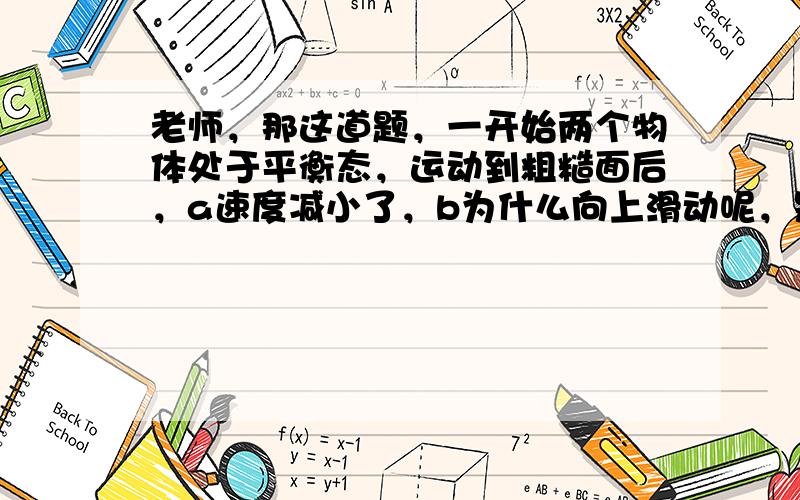 老师，那这道题，一开始两个物体处于平衡态，运动到粗糙面后，a速度减小了，b为什么向上滑动呢，是拉力小了吗？所以b的平衡被