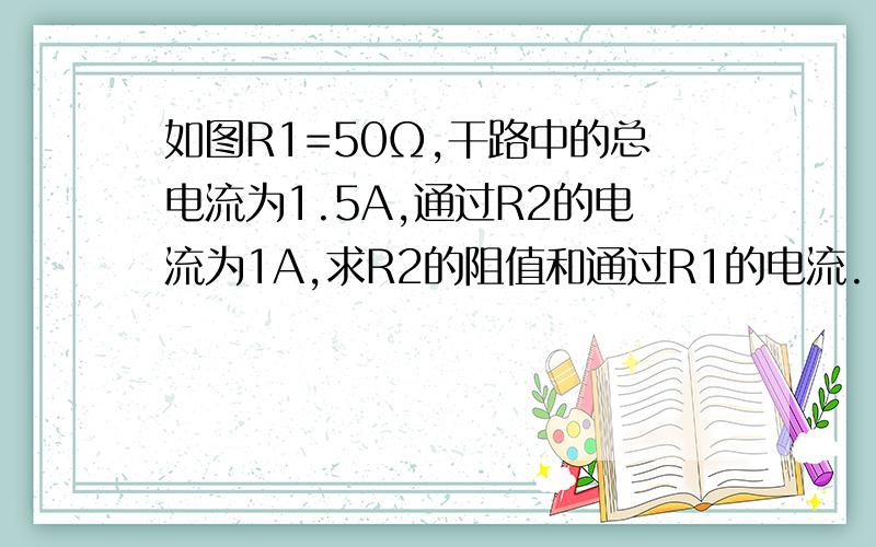 如图R1=50Ω,干路中的总电流为1.5A,通过R2的电流为1A,求R2的阻值和通过R1的电流.