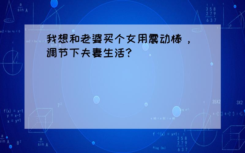 我想和老婆买个女用震动棒 ,调节下夫妻生活?