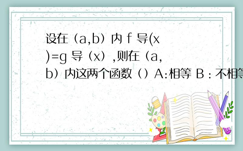 设在（a,b）内 f 导(x)=g 导（x）,则在（a,b）内这两个函数（）A:相等 B：不相等 C：仅相差一个常数