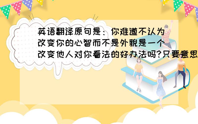 英语翻译原句是：你难道不认为改变你的心智而不是外貌是一个改变他人对你看法的好办法吗?只要意思到了就行,但是不要太口语化我