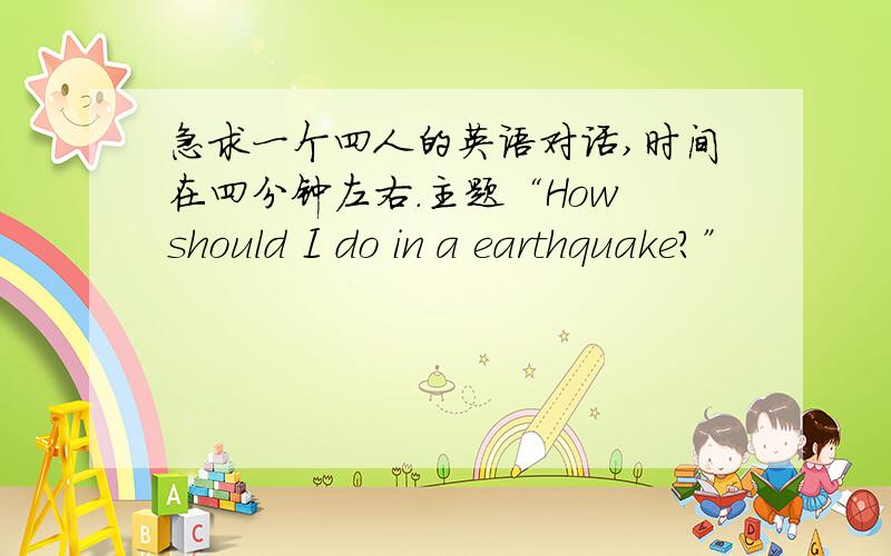 急求一个四人的英语对话,时间在四分钟左右.主题“How should I do in a earthquake?”