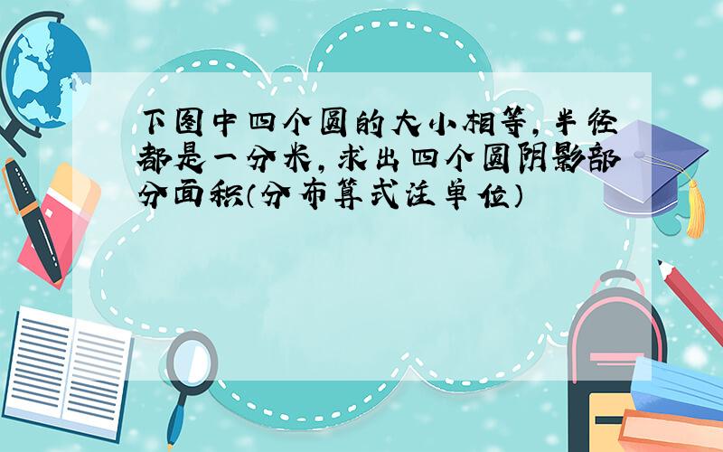 下图中四个圆的大小相等,半径都是一分米,求出四个圆阴影部分面积（分布算式注单位）