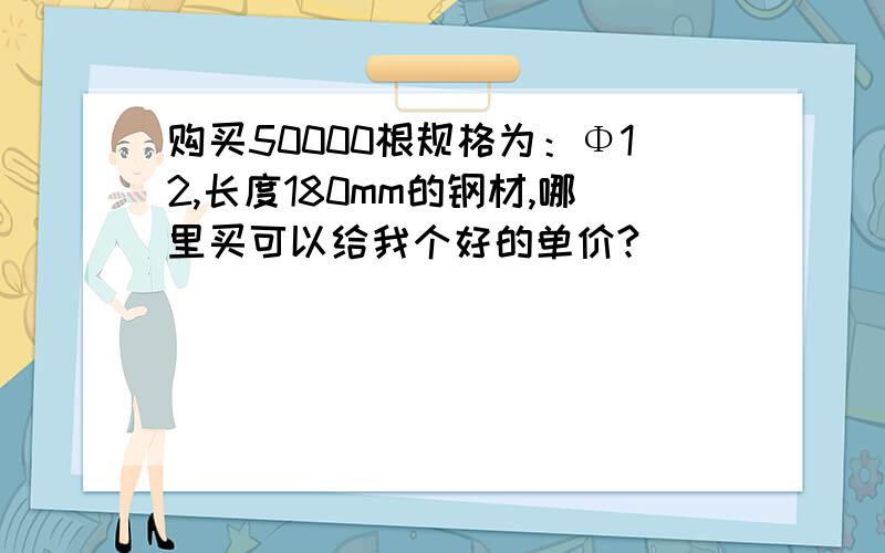 购买50000根规格为：Φ12,长度180mm的钢材,哪里买可以给我个好的单价?