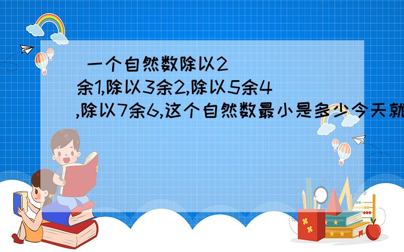  一个自然数除以2余1,除以3余2,除以5余4,除以7余6,这个自然数最小是多少今天就要 