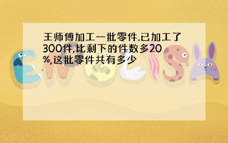 王师傅加工一批零件.已加工了300件,比剩下的件数多20%,这批零件共有多少