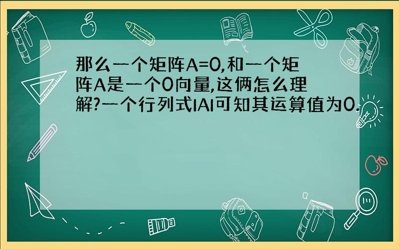 那么一个矩阵A=0,和一个矩阵A是一个0向量,这俩怎么理解?一个行列式IAI可知其运算值为0.