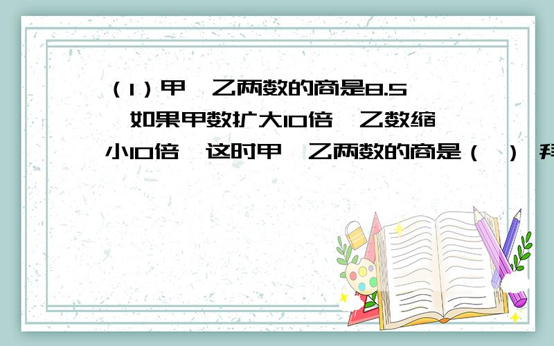 （1）甲、乙两数的商是8.5,如果甲数扩大10倍,乙数缩小10倍,这时甲、乙两数的商是（ ） 拜托!