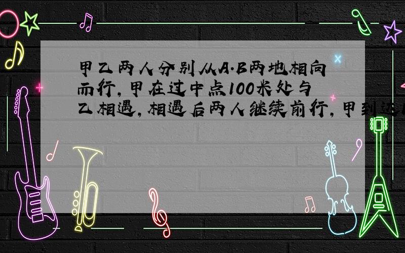 甲乙两人分别从A.B两地相向而行,甲在过中点100米处与乙相遇,相遇后两人继续前行,甲到达B地后又返回,在