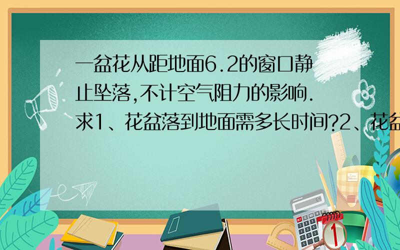 一盆花从距地面6.2的窗口静止坠落,不计空气阻力的影响.求1、花盆落到地面需多长时间?2、花盆着地时的...